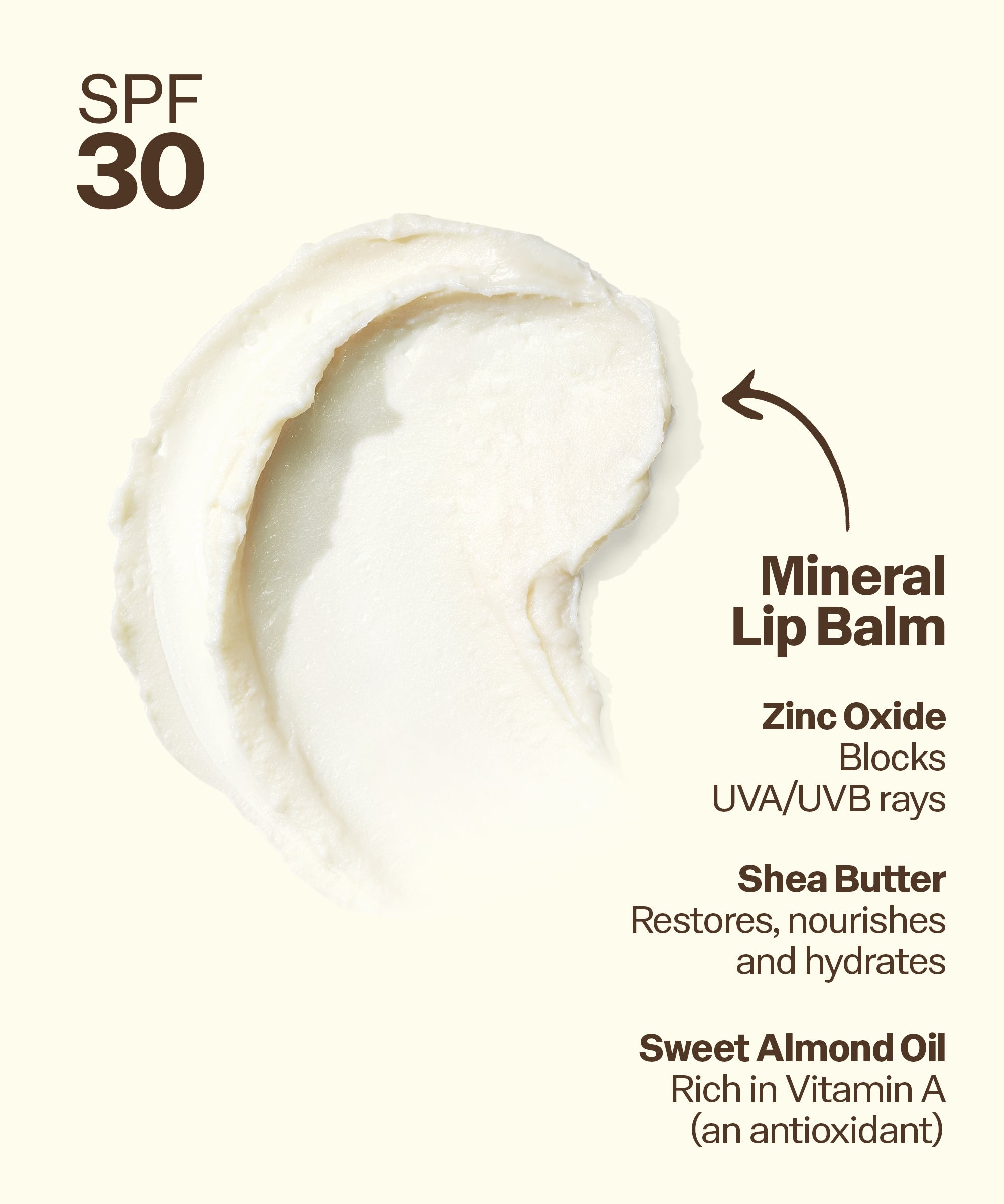 Mineral lip balm with SPF 30, featuring zinc oxide, shea butter, and sweet almond oil on a white background. Mineral
Lip Balm
Zinc Oxide
Blocks
UVA/UVB rays
Shea Butter
Restores, nourishes and hydrates
Sweet Almond Oil Rich in Vitamin A (an antioxidant)