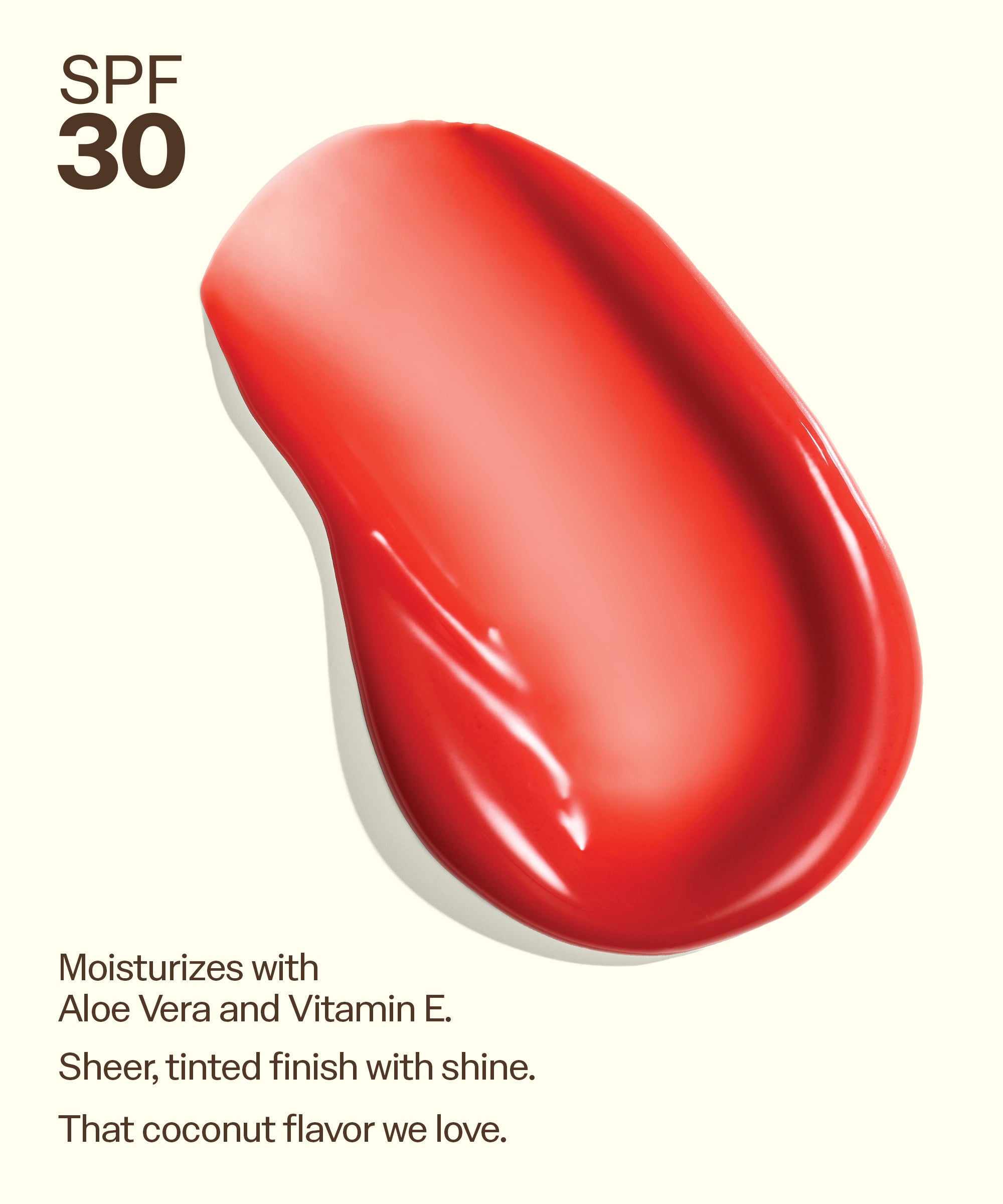 Bright coral swatch showing shine of Sun Bum Heat Wave SPF 30 Moisturizing Lip Balm with aloe and vitamin E. Moisturizes with
Aloe Vera and Vitamin E.
Sheer, tinted finish with shine.
That coconut flavor we love.