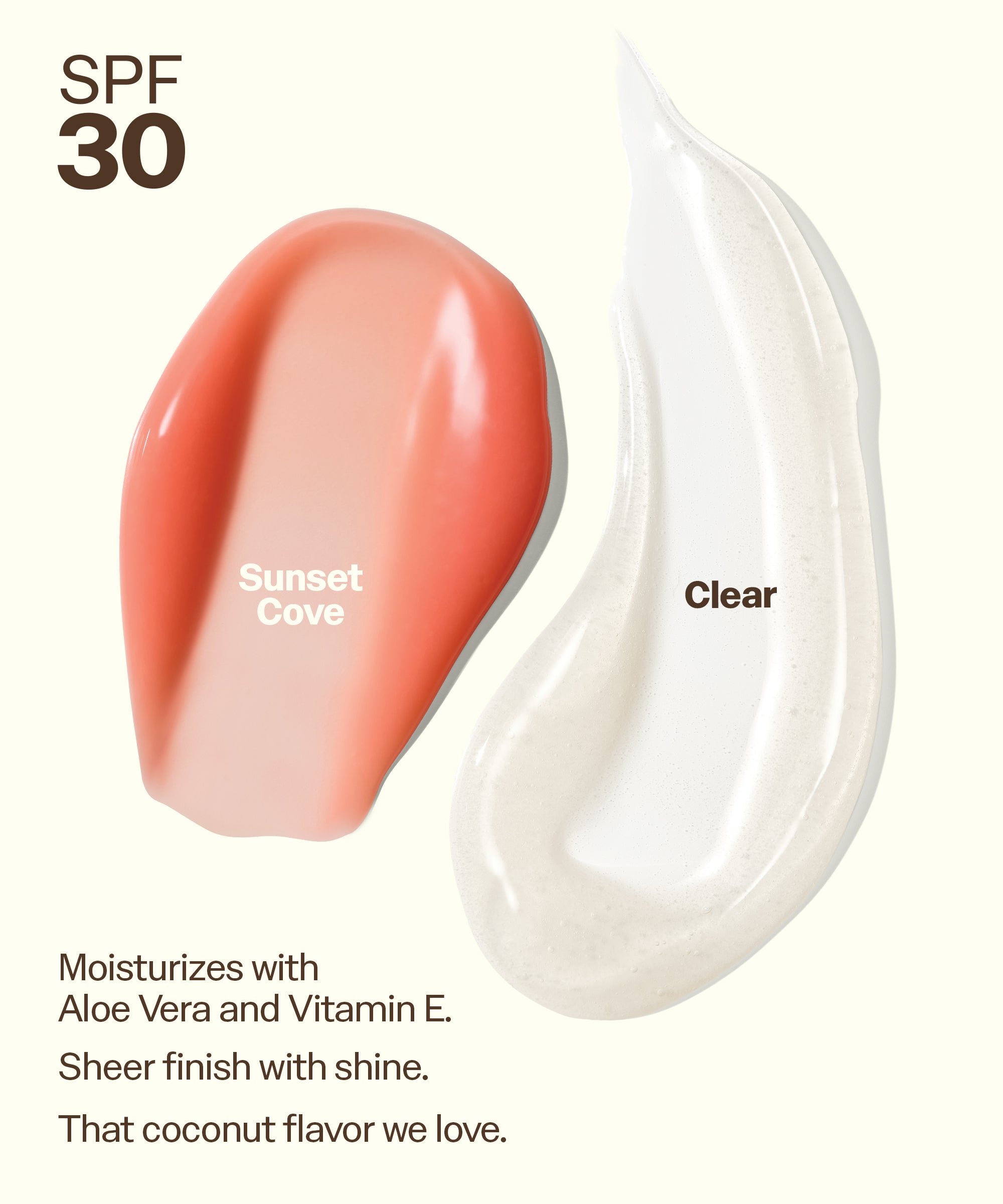 Sun Bum Lip 30 Duo: Clear + Sunset Cove swatches showing moisturizing sheer finish with SPF 30 protection. Moisturizes with
Aloe Vera and Vitamin E.
Sheer finish with shine.
That coconut flavor we love.